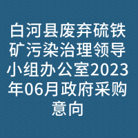 白河县废弃硫铁矿污染治理领导小组办公室2023年06月政府采购意向